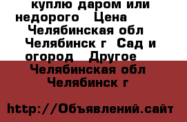 куплю даром или недорого › Цена ­ 500 - Челябинская обл., Челябинск г. Сад и огород » Другое   . Челябинская обл.,Челябинск г.